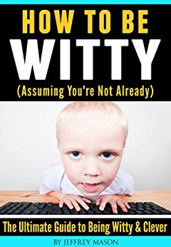 How to Be Witty (Assuming You’re Not Already): The Ultimate Guide to Being Witty & Clever