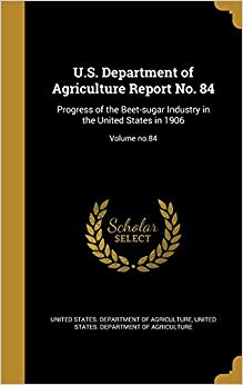 U.S. Department of Agriculture Report No. 84: Progress of the Beet-Sugar Industry in the United States in 1906; Volume No.84