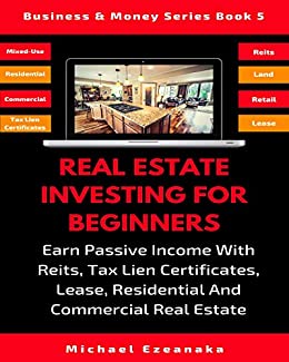 Real Estate Investing For Beginners: Earn Passive Income With Reits, Tax Lien Certificates, Lease, Residential & Commercial Real Estate (Business & Money Series Book 5)