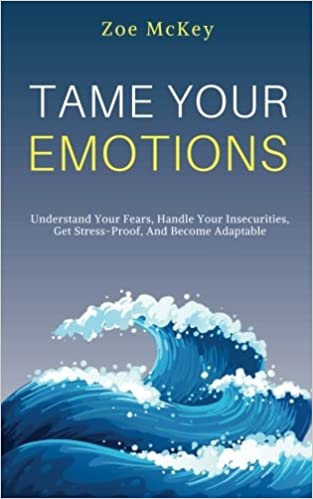 Tame Your Emotions: Understand Your Fears, Handle Your Insecurities, Get Stress-Proof, And Become Adaptable (Emotion Management)