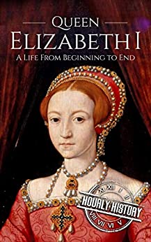 Queen Elizabeth I: A Life From Beginning to End (Biographies of British Royalty Book 4)