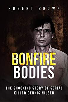 Bonfire Bodies: A Terrifying True Crime Story: The Shocking Story of Serial Killer Dennis Nilsen