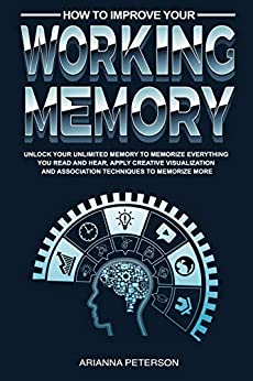 How to Improve Your Working Memory: Unlock Your Unlimited Memory to Memorize Everything You Read and Hear, Apply Creative Visualization and Association ... (Accelerated Learning Techniques Book 4)