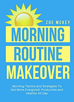 Morning Routine Makeover: Morning Tactics And Strategies To Get More Energized, Productive And Healthy All Day