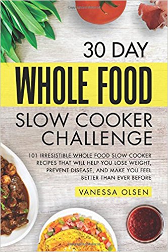 30 Day Whole Food Slow Cooker Challenge: 101 Irresistible Whole Food Slow Cooker Recipes That Will Help You Lose Weight, Prevent Disease, and Make You Feel Better Than Ever Before
