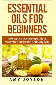 Essential Oils For Beginners: Essential Oils For Beginners: How To Use The Essential Oils To Maximize Your Health And Longevity (Essential Oils And Aromatherapy) (Volume 1)