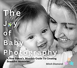 The Joy of Baby Photography: A New Parent’s Monthly Guide To Creating Beautiful Memories