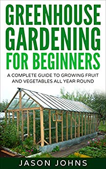 Greenhouse Gardening - A Beginners Guide To Growing Fruit and Vegetables All Year Round: Everything You Need To Know About Owning A Greenhouse (Inspiring Gardening Ideas Book 18)