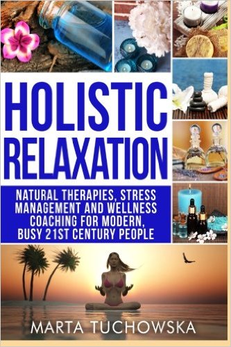 Holistic Relaxation: Natural Therapies, Stress Management and Wellness Coaching for Modern, Busy 21st Century People (Erase Anxiety, Holistic Wellness ... Bach Flower Remedies, Meditation) (Volume 1)
