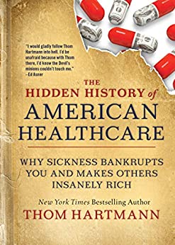 The Hidden History of American Healthcare: Why Sickness Bankrupts You and Makes Others Insanely Rich (The Thom Hartmann Hidden History Series Book 6)