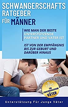 Schwangerschaftsratgeber Für Männer: Wie Man Der Beste Unterstützende Partner Und Vater Ist Von Der Empfängnis Bis Zur Geburt Und Darüber Hinaus Plus 10 ... Für Frischgebackene Väter (German Edition)