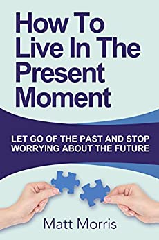 How To Live In The Present Moment: Let Go of the Past and Stop Worrying About the Future (2020 Update) (A guide to living in the present moment)(Includes mindfulness, meditation, and yoga practices)