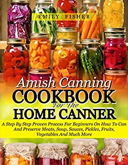 Amish Canning Cookbook For The Home Canner: A Step By Step Proven Process For Beginners On How To Can And Preserve Meats, Soup, Sauces, Pickles, Fruits, Vegetables And Much More