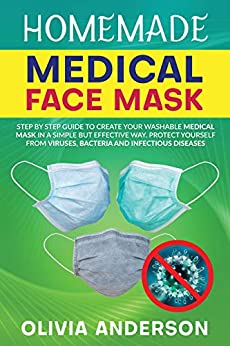HOMEMADE MEDICAL FACE MASK: Step By Step Guide To Create Your Washable Medical Mask In A Simple But Effective Way. Protect Yourself From Viruses, Bacteria And Infectious Diseases.