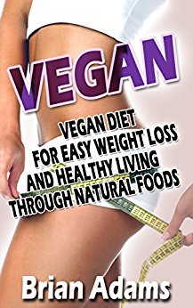 Vegan: Vegan Diet for Easy Weight Loss and Healthy Living Through Natural Foods (BONUS, Vegan for Beginners, Vegan Diet for Weight Loss, Raw Vegan, Vegan Food, Vegan Cookbook)