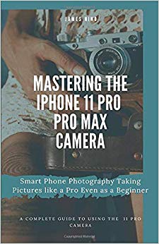 Mastering the iPhone 11 Pro and Pro Max Camera: Smart Phone Photography Taking Pictures like a Pro Even as a Beginner