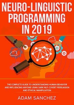 Neuro-Linguistic Programming In 2019: The Complete Guide to Understanding Human Behavior and Influencing Anyone Using Dark NLP, Covert Persuasion, and Ethical Manipulation