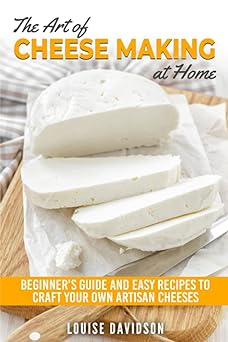 The Art of Cheese Making at Home: Beginner's Guide to Easy Recipes to Craft Your Own Artisan Cheeses