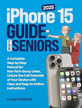 Iphone 15 Guide for Seniors: A Complete Step-by-Step Manual for Non-Tech-Savvy Users. Unlock the Full Potential of Your Device with Clear and Easy-to-Follow Instructions