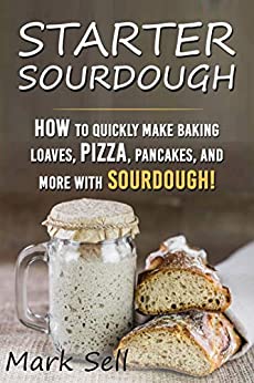 STARTER SOURDOUGH: How To Quickly Make Baking Loaves, Pizza, Pancakes, and more with Sourdough!