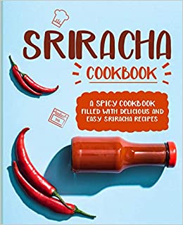 Sriracha Cookbook: A Spicy Cookbook Filled with Delicious and Easy Sriracha Recipes