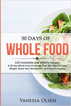 30 Days of Whole Food: 120 Irresistible and Healthy Recipes - A 30 Day Whole Food Challenge That Will Help You Lose Weight, Boost Your Metabolism, and Prevent Disease