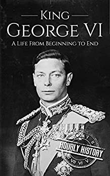 King George VI: A Life From Beginning to End (Biographies of British Royalty)