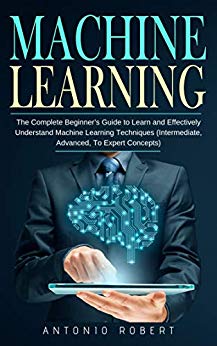 Machine learning: The Complete Beginner’s Guide to Learn and Effectively Understand Machine Learning Techniques (Intermediate, Advanced, To Expert Concepts)