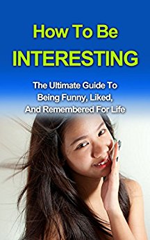 How To Be Interesting: The Ultimate Guide To Being Confident, Social, And Likeable For Life