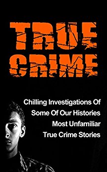 True Crime: Chilling Investigations Of Some Of Our Histories Most Unfamiliar True Crime Stories (Serial Killers)