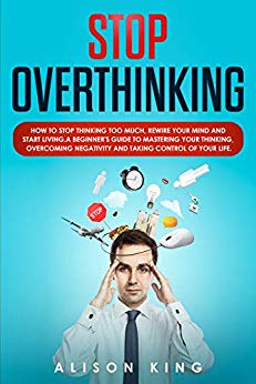 Stop Overthinking: How to stop thinking too much, rewire your mind and start living. A beginner's guide to mastering your thinking, overcoming negativity and taking control of your life.