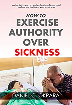 How to Exercise Authority Over Sickness: Authoritative Prayers and Declarations for Personal Healing, and Healing of Your Loved Ones (Total Health Book 4)