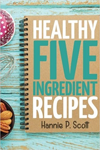 Healthy Five Ingredient Recipes: Delicious Recipes in 5 Ingredients or Less (Quick Easy Recipes)