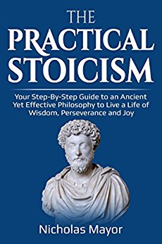 The Practical Stoicism: Your Step-By-Step Guide to an Ancient Yet Effective Philosophy to live a life of wisdom, perseverance and Joy